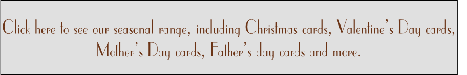 Click here to see our seasonal range, including Christmas cards, Valentine’s Day cards, 
Mother’s Day cards, Father’s day cards and more. 

