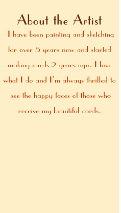 I have been painting and sketching 
for over 5 years now and started 
making cards 2 years ago. I love 
what I do and I’m always thrilled to
 see the happy faces of those who 
receive my beautiful cards. 
