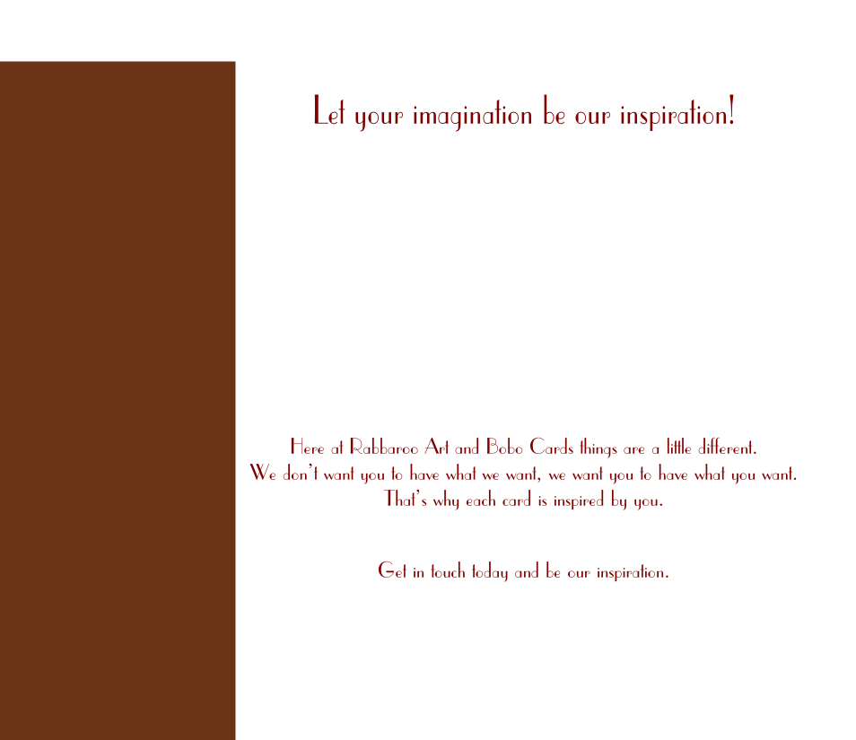 Here at Rabbaroo Art and Bobo Cards things are a little different. 
We don’t want you to have what we want, we want you to have what you want. 
That’s why each card is inspired by you.

Get in touch today and be our inspiration.
