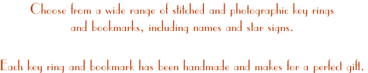 Choose from a wide range of stitched and photographic key rings 
and bookmarks, including names and star signs.

Each key ring and bookmark has been handmade and makes for a perfect gift.
