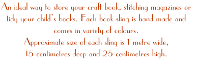 An ideal way to store your craft book, stitching magazines or 
tidy your child’s books. Each book sling is hand made and 
comes in variety of colours.
Approximate size of each sling is 1 metre wide, 
15 centimetres deep and 25 centimetres high.


